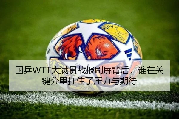国乒WTT大满贯战报刷屏背后，谁在关键分里扛住了压力与期待